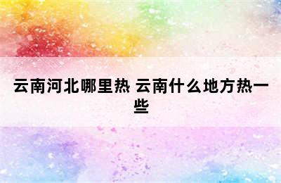 云南河北哪里热 云南什么地方热一些